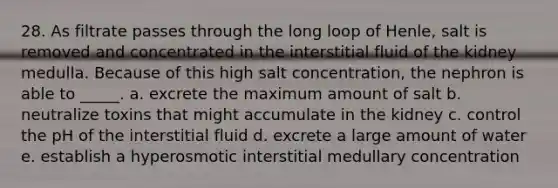 28. As filtrate passes through the long loop of Henle, salt is removed and concentrated in the interstitial fluid of the kidney medulla. Because of this high salt concentration, the nephron is able to _____. a. excrete the maximum amount of salt b. neutralize toxins that might accumulate in the kidney c. control the pH of the interstitial fluid d. excrete a large amount of water e. establish a hyperosmotic interstitial medullary concentration