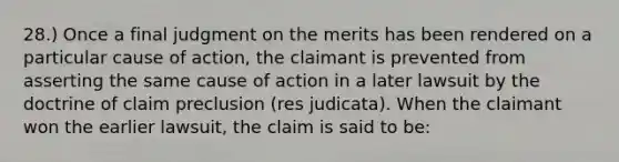 28.) Once a final judgment on the merits has been rendered on a particular cause of action, the claimant is prevented from asserting the same cause of action in a later lawsuit by the doctrine of claim preclusion (res judicata). When the claimant won the earlier lawsuit, the claim is said to be: