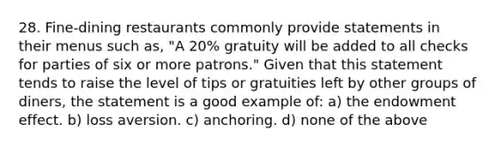 28. Fine-dining restaurants commonly provide statements in their menus such as, "A 20% gratuity will be added to all checks for parties of six or more patrons." Given that this statement tends to raise the level of tips or gratuities left by other groups of diners, the statement is a good example of: a) the endowment effect. b) loss aversion. c) anchoring. d) none of the above