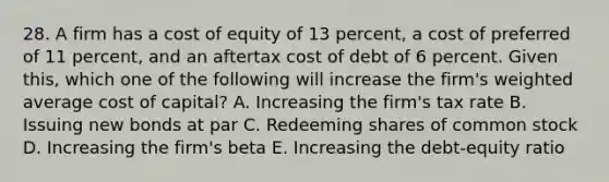 28. A firm has a cost of equity of 13 percent, a cost of preferred of 11 percent, and an aftertax cost of debt of 6 percent. Given this, which one of the following will increase the firm's weighted average cost of capital? A. Increasing the firm's tax rate B. Issuing new bonds at par C. Redeeming shares of common stock D. Increasing the firm's beta E. Increasing the debt-equity ratio