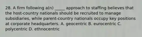 28. A firm following a(n) _____ approach to staffing believes that the host-country nationals should be recruited to manage subsidiaries, while parent-country nationals occupy key positions at corporate headquarters. A. geocentric B. eurocentric C. polycentric D. ethnocentric