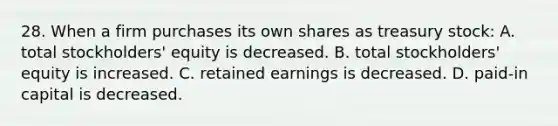 28. When a firm purchases its own shares as treasury stock: A. total stockholders' equity is decreased. B. total stockholders' equity is increased. C. retained earnings is decreased. D. paid-in capital is decreased.