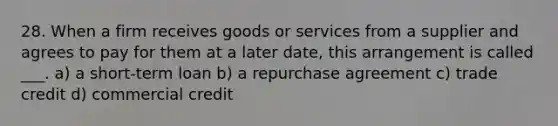 28. When a firm receives goods or services from a supplier and agrees to pay for them at a later date, this arrangement is called ___. a) a short-term loan b) a repurchase agreement c) trade credit d) commercial credit