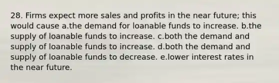 28. Firms expect more sales and profits in the near future; this would cause a.the demand for loanable funds to increase. b.the supply of loanable funds to increase. c.both the demand and supply of loanable funds to increase. d.both the demand and supply of loanable funds to decrease. e.lower interest rates in the near future.