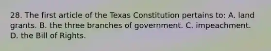 28. The first article of the Texas Constitution pertains to: A. land grants. B. the three branches of government. C. impeachment. D. the Bill of Rights.