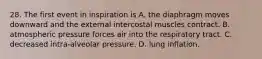 28. The first event in inspiration is A. the diaphragm moves downward and the external intercostal muscles contract. B. atmospheric pressure forces air into the respiratory tract. C. decreased intra-alveolar pressure. D. lung inflation.