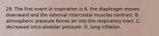 28. The first event in inspiration is A. the diaphragm moves downward and the external intercostal muscles contract. B. atmospheric pressure forces air into the respiratory tract. C. decreased intra-alveolar pressure. D. lung inflation.