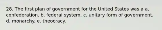 28. The first plan of government for the United States was a a. confederation. b. federal system. c. unitary form of government. d. monarchy. e. theocracy.