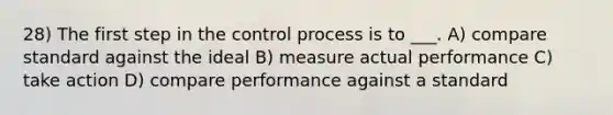 28) The first step in the control process is to ___. A) compare standard against the ideal B) measure actual performance C) take action D) compare performance against a standard