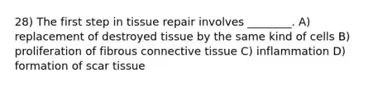 28) The first step in tissue repair involves ________. A) replacement of destroyed tissue by the same kind of cells B) proliferation of fibrous connective tissue C) inflammation D) formation of scar tissue