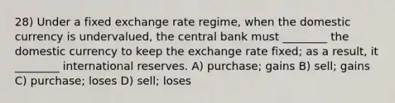 28) Under a fixed exchange rate regime, when the domestic currency is undervalued, the central bank must ________ the domestic currency to keep the exchange rate fixed; as a result, it ________ international reserves. A) purchase; gains B) sell; gains C) purchase; loses D) sell; loses