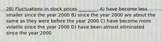 28) Fluctuations in stock prices ________. A) have become less smaller since the year 2000 B) since the year 2000 are about the same as they were before the year 2000 C) have become more volatile since the year 2000 D) have been almost eliminated since the year 2000