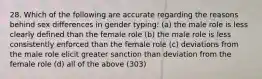 28. Which of the following are accurate regarding the reasons behind sex differences in gender typing: (a) the male role is less clearly defined than the female role (b) the male role is less consistently enforced than the female role (c) deviations from the male role elicit greater sanction than deviation from the female role (d) all of the above (303)