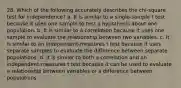 28. Which of the following accurately describes the chi-square test for independence? a. It is similar to a single-sample t test because it uses one sample to test a hypothesis about one population. b. It is similar to a correlation because it uses one sample to evaluate the relationship between two variables. c. It is similar to an independent-measures t test because it uses separate samples to evaluate the difference between separate populations. d. It is similar to both a correlation and an independent-measures t test because it can be used to evaluate a relationship between variables or a difference between populations.