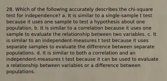 28. Which of the following accurately describes the chi-square test for independence? a. It is similar to a single-sample t test because it uses one sample to test a hypothesis about one population. b. It is similar to a correlation because it uses one sample to evaluate the relationship between two variables. c. It is similar to an independent-measures t test because it uses separate samples to evaluate the difference between separate populations. d. It is similar to both a correlation and an independent-measures t test because it can be used to evaluate a relationship between variables or a difference between populations.