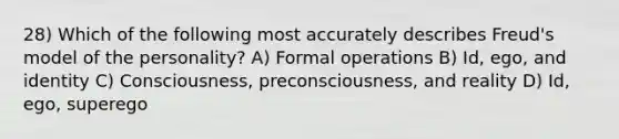 28) Which of the following most accurately describes Freud's model of the personality? A) Formal operations B) Id, ego, and identity C) Consciousness, preconsciousness, and reality D) Id, ego, superego