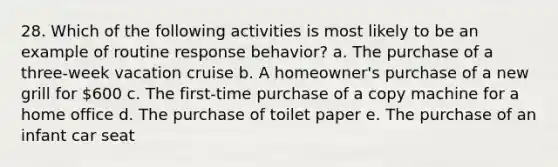 28. Which of the following activities is most likely to be an example of routine response behavior? a. The purchase of a three-week vacation cruise b. A homeowner's purchase of a new grill for 600 c. The first-time purchase of a copy machine for a home office d. The purchase of toilet paper e. The purchase of an infant car seat