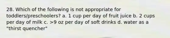 28. Which of the following is not appropriate for toddlers/preschoolers? a. 1 cup per day of fruit juice b. 2 cups per day of milk c. >9 oz per day of soft drinks d. water as a "thirst quencher"