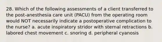 28. Which of the following assessments of a client transferred to the post-anesthesia care unit (PACU) from the operating room would NOT necessarily indicate a postoperative complication to the nurse? a. acute inspiratory stridor with sternal retractions b. labored chest movement c. snoring d. peripheral cyanosis