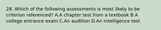 28. Which of the following assessments is most likely to be criterion referenced? A.A chapter test from a textbook B.A college entrance exam C.An audition D.An intelligence test