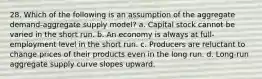 28. Which of the following is an assumption of the aggregate demand-aggregate supply model? a. Capital stock cannot be varied in the short run. b. An economy is always at full-employment level in the short run. c. Producers are reluctant to change prices of their products even in the long run. d. Long-run aggregate supply curve slopes upward.