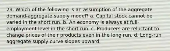 28. Which of the following is an assumption of the aggregate demand-aggregate supply model? a. Capital stock cannot be varied in the short run. b. An economy is always at full-employment level in the short run. c. Producers are reluctant to change prices of their products even in the long run. d. Long-run aggregate supply curve slopes upward.