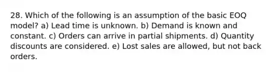 28. Which of the following is an assumption of the basic EOQ model? a) Lead time is unknown. b) Demand is known and constant. c) Orders can arrive in partial shipments. d) Quantity discounts are considered. e) Lost sales are allowed, but not back orders.