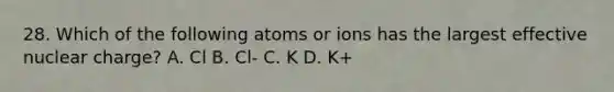 28. Which of the following atoms or ions has the largest effective nuclear charge? A. Cl B. Cl- C. K D. K+