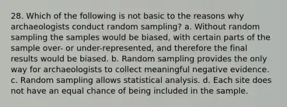 28. Which of the following is not basic to the reasons why archaeologists conduct random sampling? a. Without random sampling the samples would be biased, with certain parts of the sample over- or under-represented, and therefore the final results would be biased. b. Random sampling provides the only way for archaeologists to collect meaningful negative evidence. c. Random sampling allows statistical analysis. d. Each site does not have an equal chance of being included in the sample.