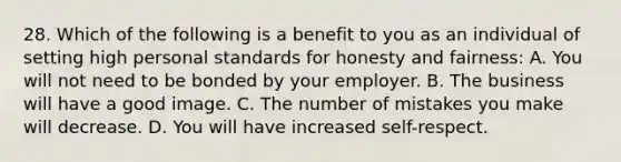 28. Which of the following is a benefit to you as an individual of setting high personal standards for honesty and fairness: A. You will not need to be bonded by your employer. B. The business will have a good image. C. The number of mistakes you make will decrease. D. You will have increased self-respect.