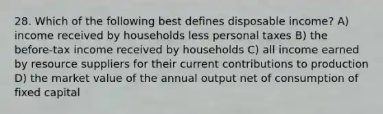 28. Which of the following best defines disposable income? A) income received by households less personal taxes B) the before-tax income received by households C) all income earned by resource suppliers for their current contributions to production D) the market value of the annual output net of consumption of fixed capital