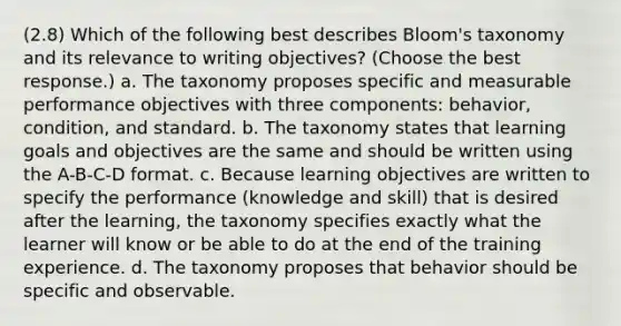 (2.8) Which of the following best describes Bloom's taxonomy and its relevance to writing objectives? (Choose the best response.) a. The taxonomy proposes specific and measurable performance objectives with three components: behavior, condition, and standard. b. The taxonomy states that learning goals and objectives are the same and should be written using the A-B-C-D format. c. Because learning objectives are written to specify the performance (knowledge and skill) that is desired after the learning, the taxonomy specifies exactly what the learner will know or be able to do at the end of the training experience. d. The taxonomy proposes that behavior should be specific and observable.