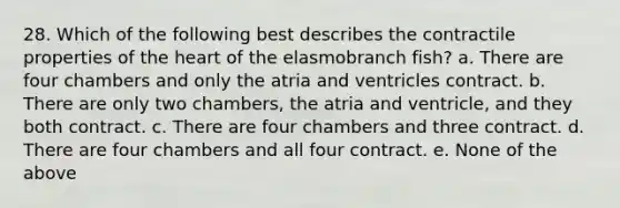 28. Which of the following best describes the contractile properties of the heart of the elasmobranch fish? a. There are four chambers and only the atria and ventricles contract. b. There are only two chambers, the atria and ventricle, and they both contract. c. There are four chambers and three contract. d. There are four chambers and all four contract. e. None of the above