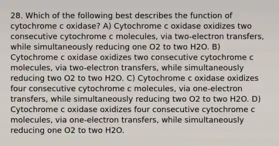 28. Which of the following best describes the function of cytochrome c oxidase? A) Cytochrome c oxidase oxidizes two consecutive cytochrome c molecules, via two-electron transfers, while simultaneously reducing one O2 to two H2O. B) Cytochrome c oxidase oxidizes two consecutive cytochrome c molecules, via two-electron transfers, while simultaneously reducing two O2 to two H2O. C) Cytochrome c oxidase oxidizes four consecutive cytochrome c molecules, via one-electron transfers, while simultaneously reducing two O2 to two H2O. D) Cytochrome c oxidase oxidizes four consecutive cytochrome c molecules, via one-electron transfers, while simultaneously reducing one O2 to two H2O.