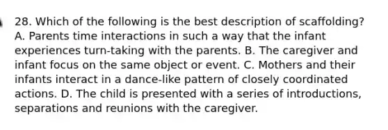 28. Which of the following is the best description of scaffolding? A. Parents time interactions in such a way that the infant experiences turn-taking with the parents. B. The caregiver and infant focus on the same object or event. C. Mothers and their infants interact in a dance-like pattern of closely coordinated actions. D. The child is presented with a series of introductions, separations and reunions with the caregiver.