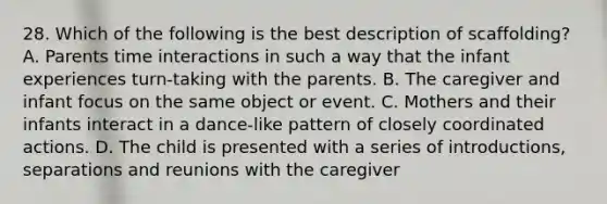 28. Which of the following is the best description of scaffolding? A. Parents time interactions in such a way that the infant experiences turn-taking with the parents. B. The caregiver and infant focus on the same object or event. C. Mothers and their infants interact in a dance-like pattern of closely coordinated actions. D. The child is presented with a series of introductions, separations and reunions with the caregiver