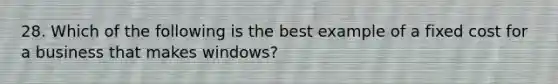 28. Which of the following is the best example of a fixed cost for a business that makes windows?