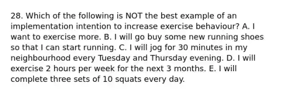 28. Which of the following is NOT the best example of an implementation intention to increase exercise behaviour? A. I want to exercise more. B. I will go buy some new running shoes so that I can start running. C. I will jog for 30 minutes in my neighbourhood every Tuesday and Thursday evening. D. I will exercise 2 hours per week for the next 3 months. E. I will complete three sets of 10 squats every day.