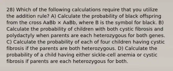 28) Which of the following calculations require that you utilize the addition rule? A) Calculate the probability of black offspring from the cross AaBb × AaBb, where B is the symbol for black. B) Calculate the probability of children with both cystic fibrosis and polydactyly when parents are each heterozygous for both genes. C) Calculate the probability of each of four children having cystic fibrosis if the parents are both heterozygous. D) Calculate the probability of a child having either sickle-cell anemia or cystic fibrosis if parents are each heterozygous for both.