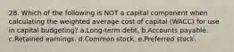 28. Which of the following is NOT a capital component when calculating the weighted average cost of capital (WACC) for use in capital budgeting? a.Long-term debt. b.Accounts payable. c.Retained earnings. d.Common stock. e.Preferred stock.