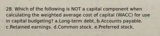 28. Which of the following is NOT a capital component when calculating the weighted average cost of capital (WACC) for use in capital budgeting? a.Long-term debt. b.Accounts payable. c.Retained earnings. d.Common stock. e.Preferred stock.