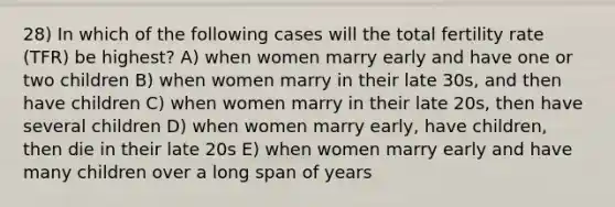 28) In which of the following cases will the total fertility rate (TFR) be highest? A) when women marry early and have one or two children B) when women marry in their late 30s, and then have children C) when women marry in their late 20s, then have several children D) when women marry early, have children, then die in their late 20s E) when women marry early and have many children over a long span of years