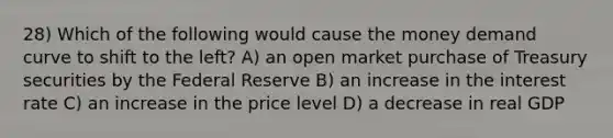 28) Which of the following would cause the money demand curve to shift to the left? A) an open market purchase of Treasury securities by the Federal Reserve B) an increase in the interest rate C) an increase in the price level D) a decrease in real GDP