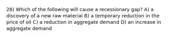 28) Which of the following will cause a recessionary gap? A) a discovery of a new raw material B) a temporary reduction in the price of oil C) a reduction in aggregate demand D) an increase in aggregate demand