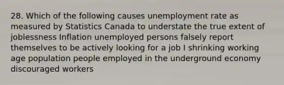 28. Which of the following causes unemployment rate as measured by Statistics Canada to understate the true extent of joblessness Inflation unemployed persons falsely report themselves to be actively looking for a job I shrinking working age population people employed in the underground economy discouraged workers