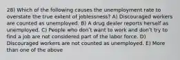 28) Which of the following causes the unemployment rate to overstate the true extent of joblessness? A) Discouraged workers are counted as unemployed. B) A drug dealer reports herself as unemployed. C) People who donʹt want to work and donʹt try to find a job are not considered part of the labor force. D) Discouraged workers are not counted as unemployed. E) More than one of the above