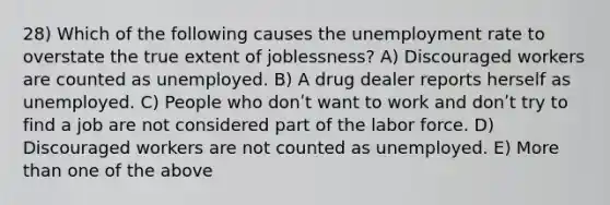 28) Which of the following causes the unemployment rate to overstate the true extent of joblessness? A) Discouraged workers are counted as unemployed. B) A drug dealer reports herself as unemployed. C) People who donʹt want to work and donʹt try to find a job are not considered part of the labor force. D) Discouraged workers are not counted as unemployed. E) More than one of the above