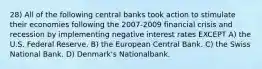 28) All of the following central banks took action to stimulate their economies following the 2007-2009 financial crisis and recession by implementing negative interest rates EXCEPT A) the U.S. Federal Reserve. B) the European Central Bank. C) the Swiss National Bank. D) Denmark's Nationalbank.