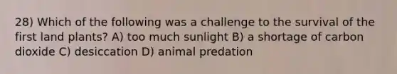 28) Which of the following was a challenge to the survival of the first land plants? A) too much sunlight B) a shortage of carbon dioxide C) desiccation D) animal predation