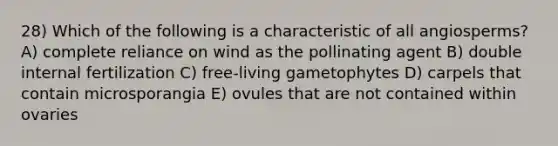 28) Which of the following is a characteristic of all angiosperms? A) complete reliance on wind as the pollinating agent B) double internal fertilization C) free-living gametophytes D) carpels that contain microsporangia E) ovules that are not contained within ovaries